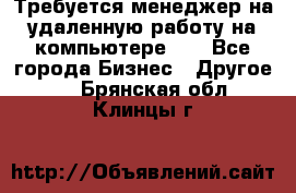 Требуется менеджер на удаленную работу на компьютере!!  - Все города Бизнес » Другое   . Брянская обл.,Клинцы г.